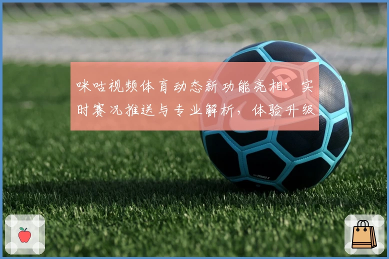 咪咕视频体育动态新功能亮相：实时赛况推送与专业解析，体验升级