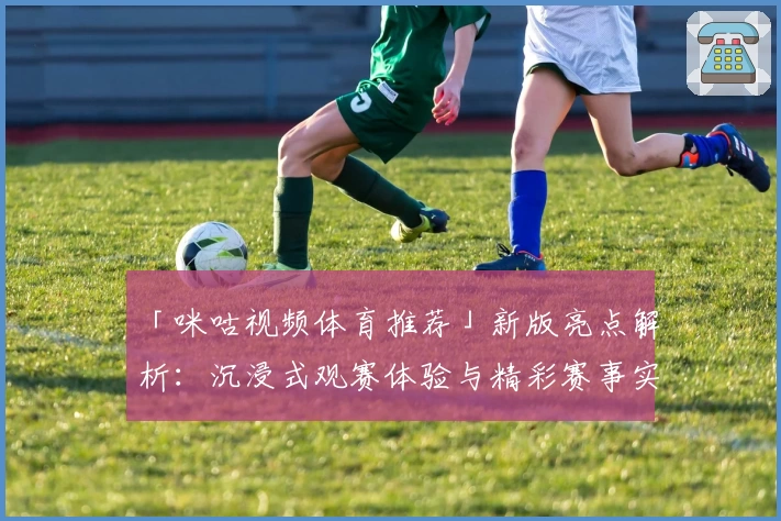 「咪咕视频体育推荐」新版亮点解析：沉浸式观赛体验与精彩赛事实时服务