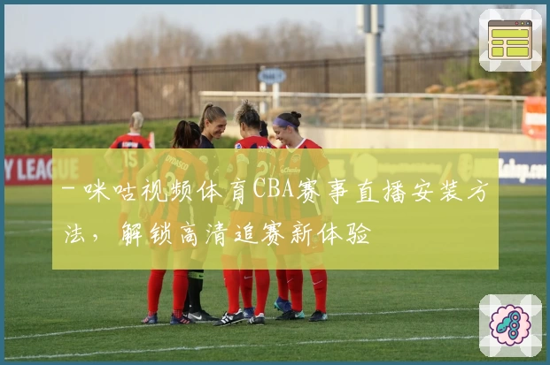 - 咪咕视频体育CBA赛事直播安装方法，解锁高清追赛新体验