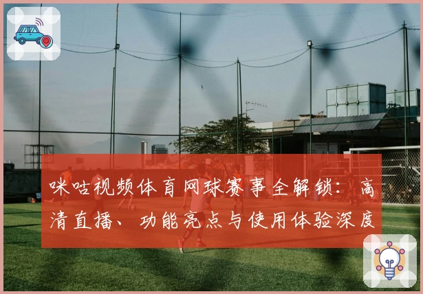 咪咕视频体育网球赛事全解锁：高清直播、功能亮点与使用体验深度测评