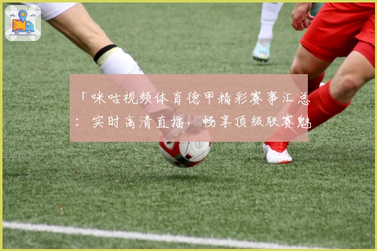 「咪咕视频体育德甲精彩赛事汇总：实时高清直播，畅享顶级联赛魅力」