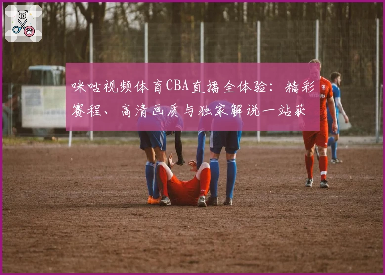 咪咕视频体育CBA直播全体验：精彩赛程、高清画质与独家解说一站获取
