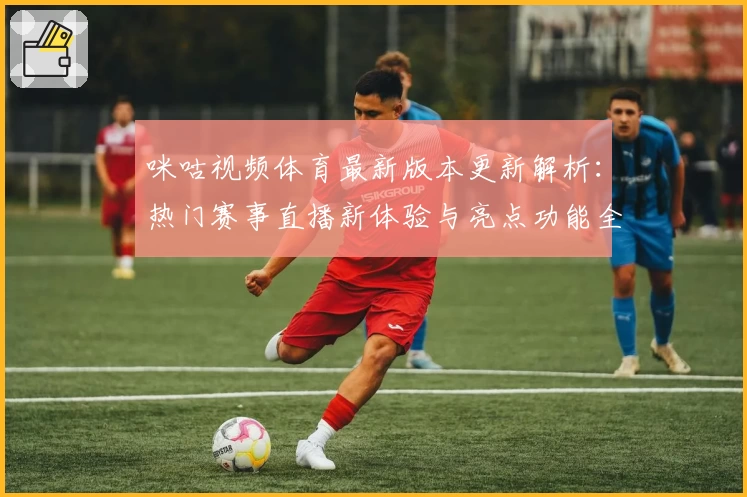 咪咕视频体育最新版本更新解析：热门赛事直播新体验与亮点功能全揭秘