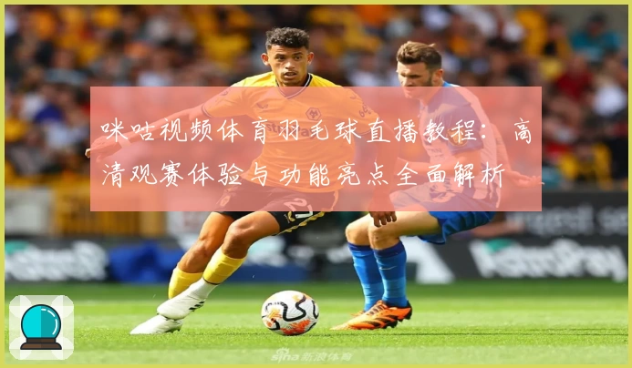 咪咕视频体育羽毛球直播教程:高清观赛体验与功能亮点全面解析
