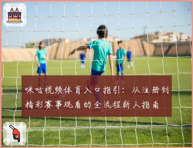 咪咕视频体育入口指引：从注册到精彩赛事观看的全流程新人指南