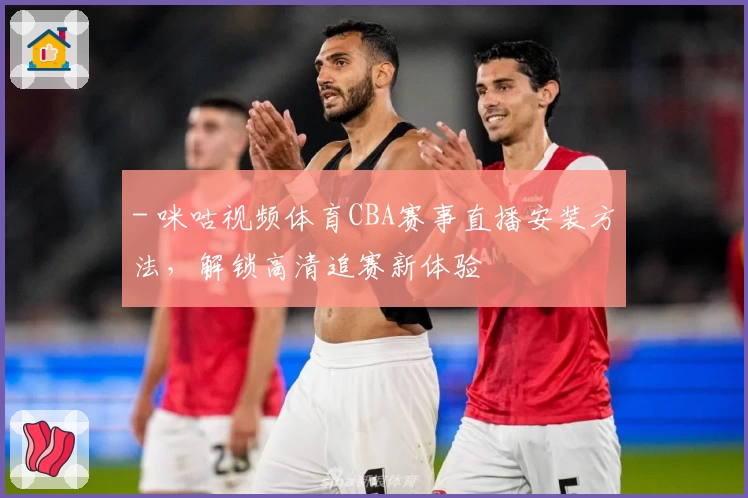 - 咪咕视频体育CBA赛事直播安装方法，解锁高清追赛新体验