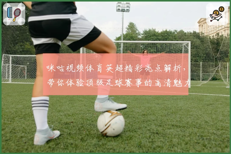 咪咕视频体育英超精彩亮点解析,带你体验顶级足球赛事的高清魅力