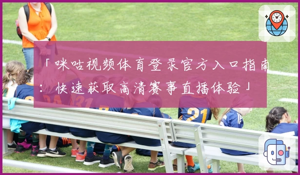 「咪咕视频体育登录官方入口指南：快速获取高清赛事直播体验」