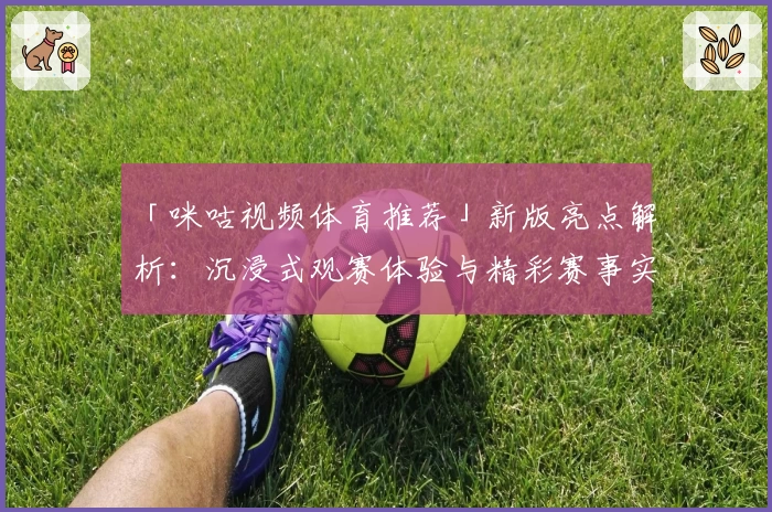 「咪咕视频体育推荐」新版亮点解析：沉浸式观赛体验与精彩赛事实时服务