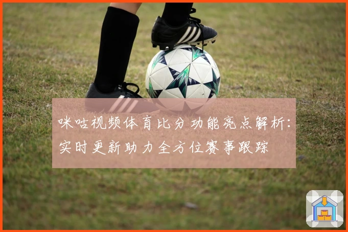 咪咕视频体育比分功能亮点解析：实时更新助力全方位赛事跟踪