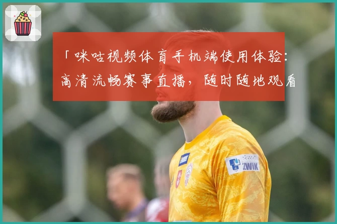 「咪咕视频体育手机端使用体验：高清流畅赛事直播，随时随地观看精彩比赛」